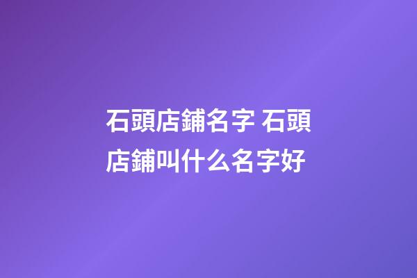 石頭店鋪名字 石頭店鋪叫什么名字好-第1張-店鋪起名-玄機派